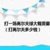 打一场高尔夫球大概需要多少钱（打高尔夫多少钱）