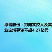厚普股份:拟向实控人及其控制企业定增募资不超4.27亿元