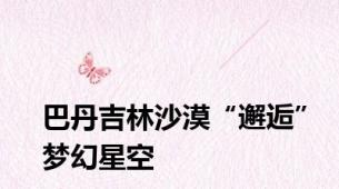 巴丹吉林沙漠“邂逅”梦幻星空