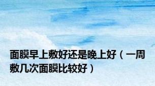 面膜早上敷好还是晚上好（一周敷几次面膜比较好）