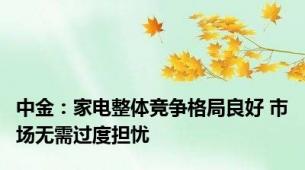 中金：家电整体竞争格局良好 市场无需过度担忧