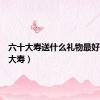 六十大寿送什么礼物最好（六十大寿）