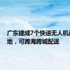 广东建成7个快递无人机运营基地，可跨海跨城配送