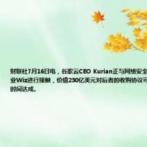 财联社7月16日电,谷歌云CEO Kurian正与网络安全领域的初创企业Wiz进行接触,价值230亿美元对后者的收购协议可能需要一周的时间达成。