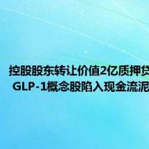 控股股东转让价值2亿质押贷款股份 GLP-1概念股陷入现金流泥潭?
