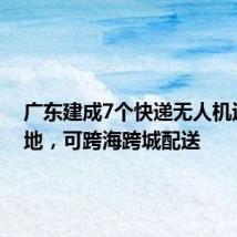 广东建成7个快递无人机运营基地，可跨海跨城配送