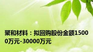 聚和材料：拟回购股份金额15000万元-30000万元