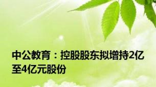 中公教育：控股股东拟增持2亿至4亿元股份