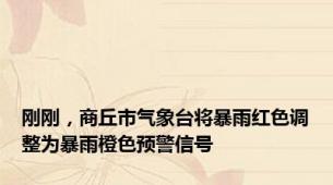 刚刚，商丘市气象台将暴雨红色调整为暴雨橙色预警信号