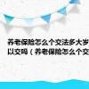 养老保险怎么个交法多大岁数都可以交吗（养老保险怎么个交法）