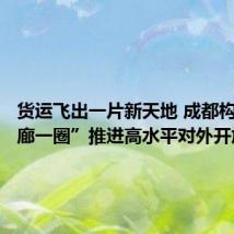 货运飞出一片新天地 成都构建“一廊一圈”推进高水平对外开放