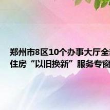 郑州市8区10个办事大厅全部开设住房“以旧换新”服务专窗