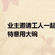 业主邀请工人一起吃饭特意用大碗