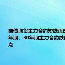 国债期货主力合约短线再走低，10年期、30年期主力合约跌破早盘低点