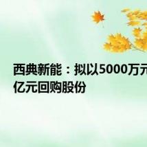 西典新能:拟以5000万元至1.1亿元回购股份