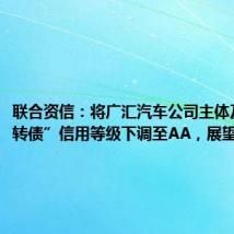 联合资信:将广汇汽车公司主体及“广汇转债”信用等级下调至AA,展望负面