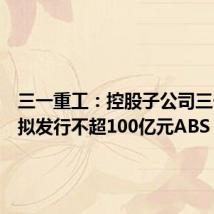 三一重工:控股子公司三一租赁拟发行不超100亿元ABS