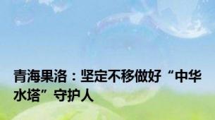 青海果洛：坚定不移做好“中华水塔”守护人