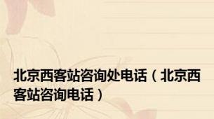北京西客站咨询处电话（北京西客站咨询电话）