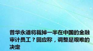 普华永道将裁掉一半在中国的金融审计员工？回应称，调整是艰难的决定