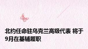 北约任命驻乌克兰高级代表 将于9月在基辅履职