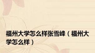 福州大学怎么样张雪峰（福州大学怎么样）