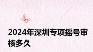 2024年深圳专项摇号审核多久