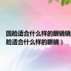 圆脸适合什么样的眼镜镜框（圆脸适合什么样的眼镜）