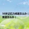 50岁记忆力减退怎么办（记忆力衰退怎么办）