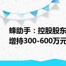 蜂助手:控股股东计划增持300-600万元