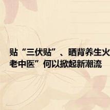 贴“三伏贴”、晒背养生火了，“老中医”何以掀起新潮流