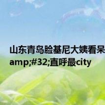 山东青岛脸基尼大姨看呆老外 直呼最city