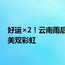 好运×2！云南雨后现绝美双彩虹
