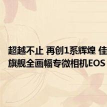 超越不止 再创1系辉煌 佳能发布旗舰全画幅专微相机EOS R1