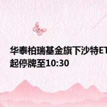 华泰柏瑞基金旗下沙特ETF开市起停牌至10:30