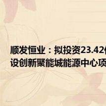 顺发恒业:拟投资23.42亿元建设创新聚能城能源中心项目