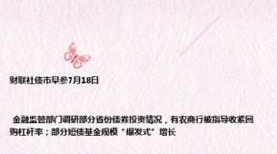 财联社债市早参7月18日| 金融监管部门调研部分省份债券投资情况，有农商行被指导收紧回购杠杆率；部分短债基金规模“爆发式”增长