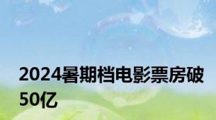 2024暑期档电影票房破50亿