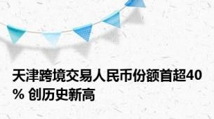 天津跨境交易人民币份额首超40% 创历史新高