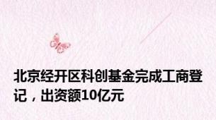北京经开区科创基金完成工商登记，出资额10亿元