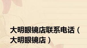 大明眼镜店联系电话（大明眼镜店）