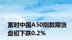 富时中国A50指数期货盘初下跌0.2%