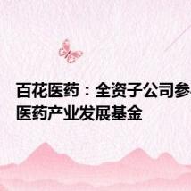 百花医药：全资子公司参与投资医药产业发展基金