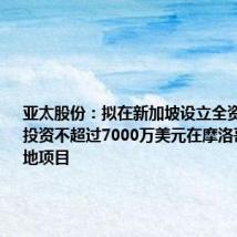 亚太股份：拟在新加坡设立全资子公司并投资不超过7000万美元在摩洛哥建设基地项目