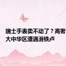 瑞士手表卖不动了?高奢巨头在大中华区遭遇滑铁卢