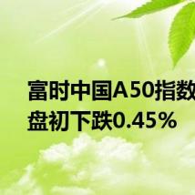 富时中国A50指数期货盘初下跌0.45%