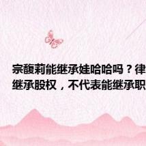宗馥莉能继承娃哈哈吗?律师:可继承股权,不代表能继承职务