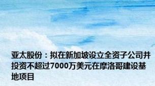 亚太股份：拟在新加坡设立全资子公司并投资不超过7000万美元在摩洛哥建设基地项目