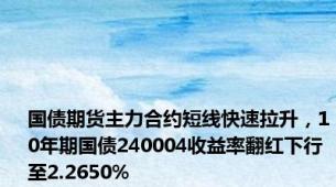 国债期货主力合约短线快速拉升，10年期国债240004收益率翻红下行至2.2650%