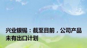 兴业银锡：截至目前，公司产品未有出口计划